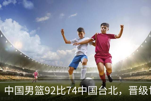 中国男篮92比74中国台北，晋级世预赛第二阶段